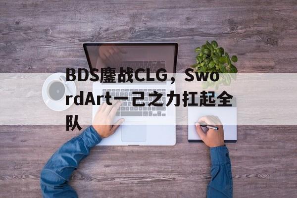开云平台-包含BDS鏖战CLG，SwordArt一己之力扛起全队的词条